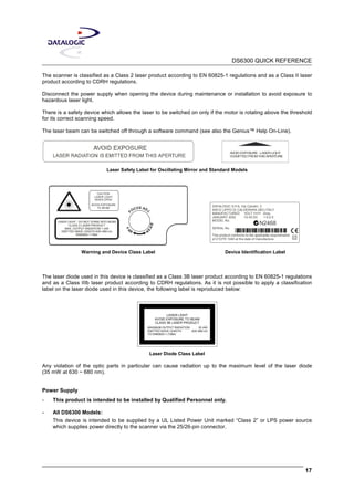 DS6300 QUICK REFERENCE
17
The scanner is classified as a Class 2 laser product according to EN 60825-1 regulations and as a Class II laser
product according to CDRH regulations.
Disconnect the power supply when opening the device during maintenance or installation to avoid exposure to
hazardous laser light.
There is a safety device which allows the laser to be switched on only if the motor is rotating above the threshold
for its correct scanning speed.
The laser beam can be switched off through a software command (see also the Genius™ Help On-Line).
AVOIDEXPOSURE- LASERLIGHT
ISEMITTEDFROMTHISAPERTURE
Laser Safety Label for Oscillating Mirror and Standard Models
CAUTION
LASER LIGHT
WHEN OPEN
AVOID EXPOSURE
TO BEAM
F
OCUS ADJ
.
FA
R N
EAR
LASER LIGHT - DO NOT STARE INTO BEAM
CLASS 2 LASER PRODUCT
MAX. OUTPUT RADIATION 1 mW
EMITTED WAVE LENGTH 630~680 nm
EN60825-1:1994
DATALOGIC S.P.A. Via Candini, 2
40012 LIPPO DI CALDERARA (BO) ITALY
MANUFACTURED VOLT
JANUARY 2002 10-30 DC
MODEL No.
SERIAL No.
This product conforms to the applicable requirements
of 21CFR 1040 at the date of manufacture.
N2468
Amp.
1.5-0.5
Warning and Device Class Label Device Identification Label
The laser diode used in this device is classified as a Class 3B laser product according to EN 60825-1 regulations
and as a Class IIIb laser product according to CDRH regulations. As it is not possible to apply a classification
label on the laser diode used in this device, the following label is reproduced below:
LASER LIGHT
AVOID EXPOSURE TO BEAM
CLASS 3B LASER PRODUCT
MAXIMUM OUTPUT RADIATION 35 mW
EMITTED WAVE LENGTH 630~680 nm
TO EN60825-1 (1994)
Laser Diode Class Label
Any violation of the optic parts in particular can cause radiation up to the maximum level of the laser diode
(35 mW at 630 ~ 680 nm).
Power Supply
- This product is intended to be installed by Qualified Personnel only.
- All DS6300 Models:
This device is intended to be supplied by a UL Listed Power Unit marked “Class 2” or LPS power source
which supplies power directly to the scanner via the 25/26-pin connector.
 