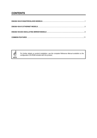 CONTENTS
DS6300-100-010 MASTER/SLAVES MODELS.......................................................................................................1
DS6300-100-012 ETHERNET MODELS..................................................................................................................5
DS6300-105-0XX OSCILLATING MIRROR MODELS ............................................................................................9
COMMON FEATURES ..........................................................................................................................................11
NOTE
For further details on product installation, see the complete Reference Manual available on the
configuration CD-ROM included with this product.
 
