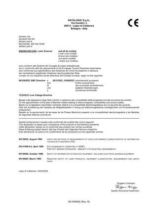 DATALOGIC S.p.A.,
Via Candini, 2
40012 - Lippo di Calderara
Bologna - Italy
dichiara che
declares that the
déclare que le
bescheinigt, daß das Gerät
declare que el
DS6300-XXX-XXX, Laser Scanner and all its models
e tutti i suoi modelli
et tous ses modèles
und seine modelle
y todos sus modelos
sono conformi alle Direttive del Consiglio Europeo sottoelencate:
are in conformity with the requirements of the European Council Directives listed below:
sont conformes aux spécifications des Directives de l'Union Européenne ci-dessous:
der nachstehend angeführten Direktiven des Europäischen Rats:
cumple con los requisitos de las Directivas del Consejo Europeo, según la lista siguiente:
89/336/EEC EMC Directive e 92/31/EEC, 93/68/EEC emendamenti successivi
and further amendments
et ses successifs amendements
und späteren Abänderungen
y succesivas enmiendas
73/23/ECC Low Voltage Directive
Basate sulle legislazioni degli Stati membri in relazione alla compatibilità elettromagnetica ed alla sicurezza dei prodotti.
On the approximation of the laws of Member States relating to electromagnetic compatibility and product safety.
Basée sur la législation des Etates membres relative à la compatibilité électromagnétique et à la sécurité des produits.
Über die Annäherung der Gesetze der Mitgliedsstaaten in bezug auf elektromagnetische Verträglichkeit und Produktsicherheit
entsprechen.
Basado en la aproximación de las leyes de los Países Miembros respecto a la compatibilidad electromagnética y las Medidas
de seguridad relativas al producto.
Questa dichiarazione è basata sulla conformità dei prodotti alle norme seguenti:
This declaration is based upon compliance of the products to the following standards:
Cette déclaration repose sur la conformité des produits aux normes suivantes:
Diese Erklärung basiert darauf, daß das Produkt den folgenden Normen entspricht:
Esta declaración se basa en el cumplimiento de los productos con las siguientes normas:
EN 55022, August 1994: LIMITS AND METHODS OF MEASUREMENTS OF RADIO DISTURBANCE CHARACTERISTICS OF INFORMATION
TECHNOLOGY EQUIPMENT (ITE)
EN 61000-6-2, April 1999: ELECTROMAGNETIC COMPATIBILITY (EMC).
PART 6-2: GENERIC STANDARDS - IMMUNITY FOR INDUSTRIAL ENVIRONMENTS
EN 60950, October 1996: SAFETY OF INFORMATION TECHNOLOGY EQUIPMENT, INCLUDING ELECTRICAL BUSINESS EQUIPMENT
EN 60825, March 1993: RADIATION SAFETY OF LASER PRODUCTS, EQUIPMENT CLASSIFICATION, REQUIREMENTS AND USER’S
GUIDE
Lippo di Calderara, 16/04/2002
Ruggero Cacioppo
Quality Assurance Supervisor
821000682 (Rev. B)
 