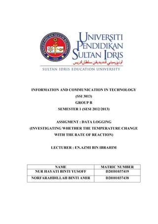 INFORMATION AND COMMUNICATION IN TECHNOLOGY
                     (SSI 3013)
                     GROUP B
            SEMESTER 1 (SESI 2012/2013)


           ASSIGMENT : DATA LOGGING
(INVESTIGATING WHETHER THE TEMPERATURE CHANGE
          WITH THE RATE OF REACTION)


         LECTURER : EN.AZMI BIN IBRAHIM




          NAME                    MATRIC NUMBER
  NUR HAYATI BINTI YUSOFF           D20101037419
NORFARAHDILLAH BINTI AMIR            D20101037438
 