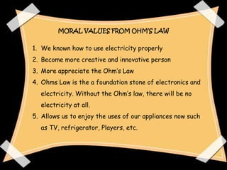 MORAL VALUES FROM OHM’S LAW


1. We known how to use electricity properly
2. Become more creative and innovative person
3. More appreciate the Ohm’s Law
4. Ohms Law is the a foundation stone of electronics and
  electricity. Without the Ohm’s law, there will be no
  electricity at all.
5. Allows us to enjoy the uses of our appliances now such
  as TV, refrigerator, Players, etc.
 