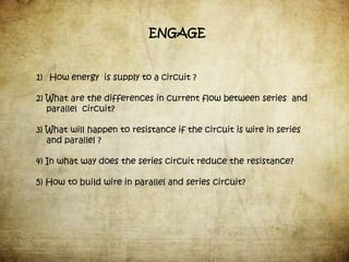 ENGAGE


1) How energy is supply to a circuit ?

2) What are the differences in current flow between series and
   parallel circuit?

3) What will happen to resistance if the circuit is wire in series
   and parallel ?

4) In what way does the series circuit reduce the resistance?

5) How to build wire in parallel and series circuit?
 