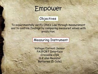Empower
                     Objectives
To experimentally verify Ohm’s Law through measurement
and to confirm findings by comparing measured values with
                        prediction.


                 Measuring Instrument

                 Voltage/Current Sensor
                  PASPORT Interface
                      Crocodile clips
                    11.2 ohm Resistor
                   Batteries (D Cells)
 