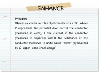 ENHANCE

Principles
Ohm’s Law can be written algebraically as V = IR , where
V represents the potential drop across the conductor
(measured in volts), I the current in the conductor
(measured in amperes), and R the resistance of the
conductor measured in units called “ohms” (symbolized
by Ω, upper- case Greek omega)
 