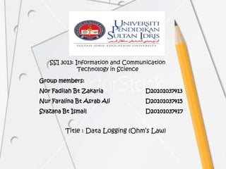 SSI 3013: Information and Communication
              Technology in Science

Group members:
Nor Fadilah Bt Zakaria             D20101037413
Nur Faralina Bt Asrab Ali          D20101037415
Syazana Bt Ismail                  D20101037417


         Title : Data Logging (Ohm’s Law)
 