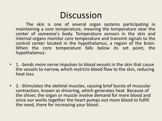 Discussion
        The skin is one of several organ systems participating in
   maintaining a core temperature, meaning the temperature near the
   center of someone's body. Temperature sensors in the skin and
   internal organs monitor core temperature and transmit signals to the
   control center located in the hypothalamus, a region of the brain.
   When the core temperature falls below its set point, the
   hypothalamus:

• 1. -Sends more nerve impulses to blood vessels in the skin that cause
  the vessels to narrow, which restricts blood flow to the skin, reducing
  heat loss.

• 2. -Stimulates the skeletal muscles, causing brief bursts of muscular
  contraction, known as shivering, which generates heat. Because of
  the shiver, the organ or muscle involve demand for more blood and
  since our works together the heart pumps out more blood to fulfill
  the need, there for increasing your blood .
 