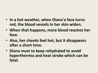 • In a hot weather, when Diana'a face turns
  red, the blood vessels in her skin widen.
• When that happens, more blood reaches her
  face.
• Also, her cheeks feel hot, but it disappears
  after a short time.
• Diana must to keep rehydrated to avoid
  hyperthermia and heat stroke which can be
  fatal.
 