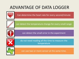 ADVANTAGE OF DATA LOGGER
   Can determine the heart rate for every second/minute


  can detect the temperature change for every small range


        can detect the small error in the experiment


      do not need reading all the time to measure the
                       temperature


       can use two or more sensor at the same time.
 