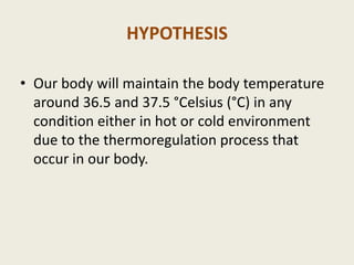 HYPOTHESIS

• Our body will maintain the body temperature
  around 36.5 and 37.5 °Celsius (°C) in any
  condition either in hot or cold environment
  due to the thermoregulation process that
  occur in our body.
 