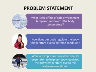PROBLEM STATEMENT
  What is the effect of cold environment
    temperature towards the body
              temperature?



   How does our body regulate the body
  temperature due to extreme condition?



  What are important steps that should
  been taken to help our body regulates
    the body temperature due to the
           extreme condition?
 