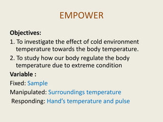 EMPOWER
Objectives:
1. To investigate the effect of cold environment
   temperature towards the body temperature.
2. To study how our body regulate the body
   temperature due to extreme condition
Variable :
Fixed: Sample
Manipulated: Surroundings temperature
Responding: Hand’s temperature and pulse
 