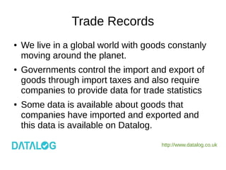 http://www.datalog.co.uk
Trade Records
● We live in a global world with goods constanly
moving around the planet.
● Governments control the import and export of
goods through import taxes and also require
companies to provide data for trade statistics
● Some data is available about goods that
companies have imported and exported and
this data is available on Datalog.
 