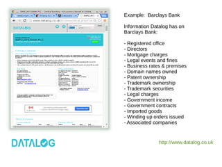 http://www.datalog.co.uk
Example: Barclays Bank
Information Datalog has on
Barclays Bank:
- Registered office
- Directors
- Mortgage charges
- Legal events and fines
- Business rates & premises
- Domain names owned
- Patent ownership
- Trademark ownership
- Trademark securities
- Legal charges
- Government income
- Government contracts
- Imported goods
- Winding up orders issued
- Associated companies
 