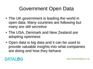 http://www.datalog.co.uk
Government Open Data
● The UK government is leading the world in
open data. Many countries are following but
many are still secretive
● The USA, Denmark and New Zealand are
adopting openness
● Open data is big data and it can be used to
provide valuable insights into what companies
are doing and how they behave
 