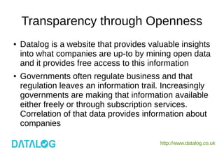 http://www.datalog.co.uk
Transparency through Openness
● Datalog is a website that provides valuable insights
into what companies are up-to by mining open data
and it provides free access to this information
● Governments often regulate business and that
regulation leaves an information trail. Increasingly
governments are making that information available
either freely or through subscription services.
Correlation of that data provides information about
companies
 