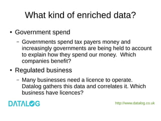 http://www.datalog.co.uk
What kind of enriched data?
● Government spend
– Governments spend tax payers money and
increasingly governments are being held to account
to explain how they spend our money. Which
companies benefit?
● Regulated business
– Many businesses need a licence to operate.
Datalog gathers this data and correlates it. Which
business have licences?
 