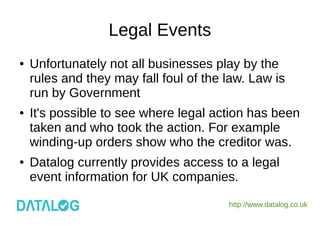 http://www.datalog.co.uk
Legal Events
● Unfortunately not all businesses play by the
rules and they may fall foul of the law. Law is
run by Government
● It's possible to see where legal action has been
taken and who took the action. For example
winding-up orders show who the creditor was.
● Datalog currently provides access to a legal
event information for UK companies.
 