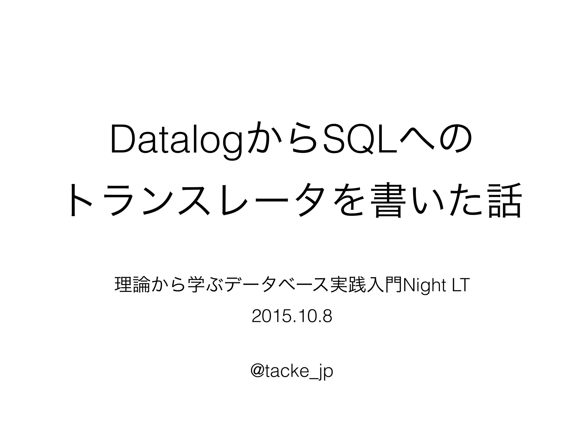 DatalogからSQLへの
トランスレータを書いた話
理論から学ぶデータベース実践入門Night LT
2015.10.8
@tacke_jp
 
