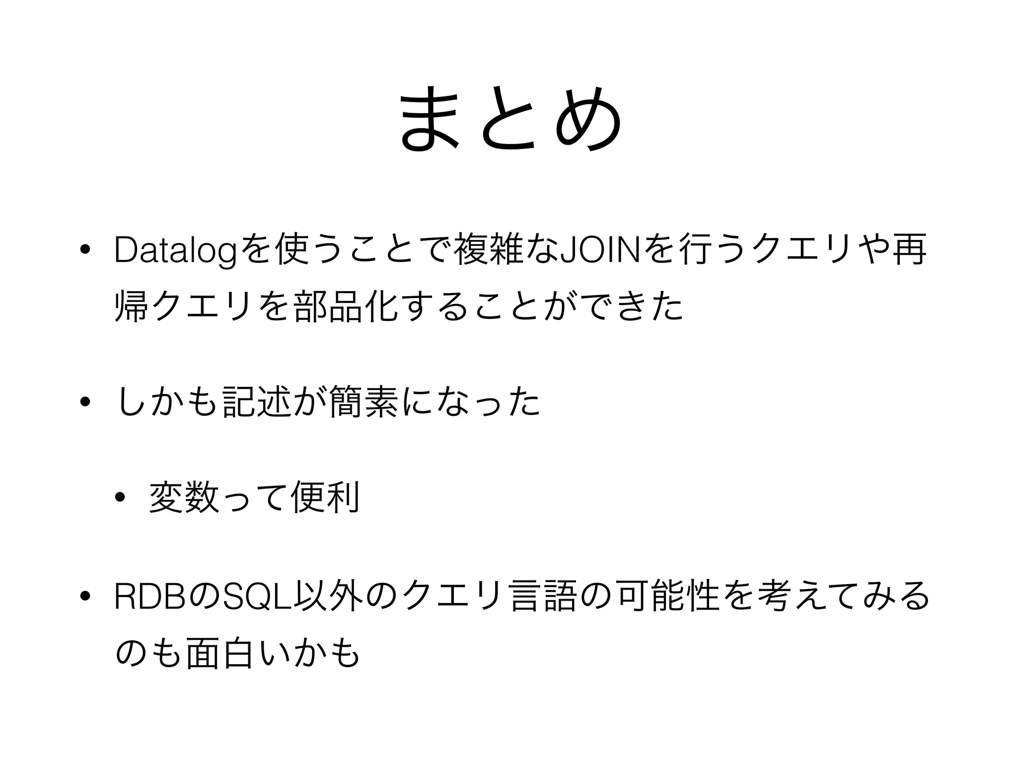 まとめ
• Datalogを使うことで複雑なJOINを行うクエリや再
帰クエリを部品化することができた
• しかも記述が簡素になった
• 変数って便利
• RDBのSQL以外のクエリ言語の可能性を考えてみる
のも面白いかも
 