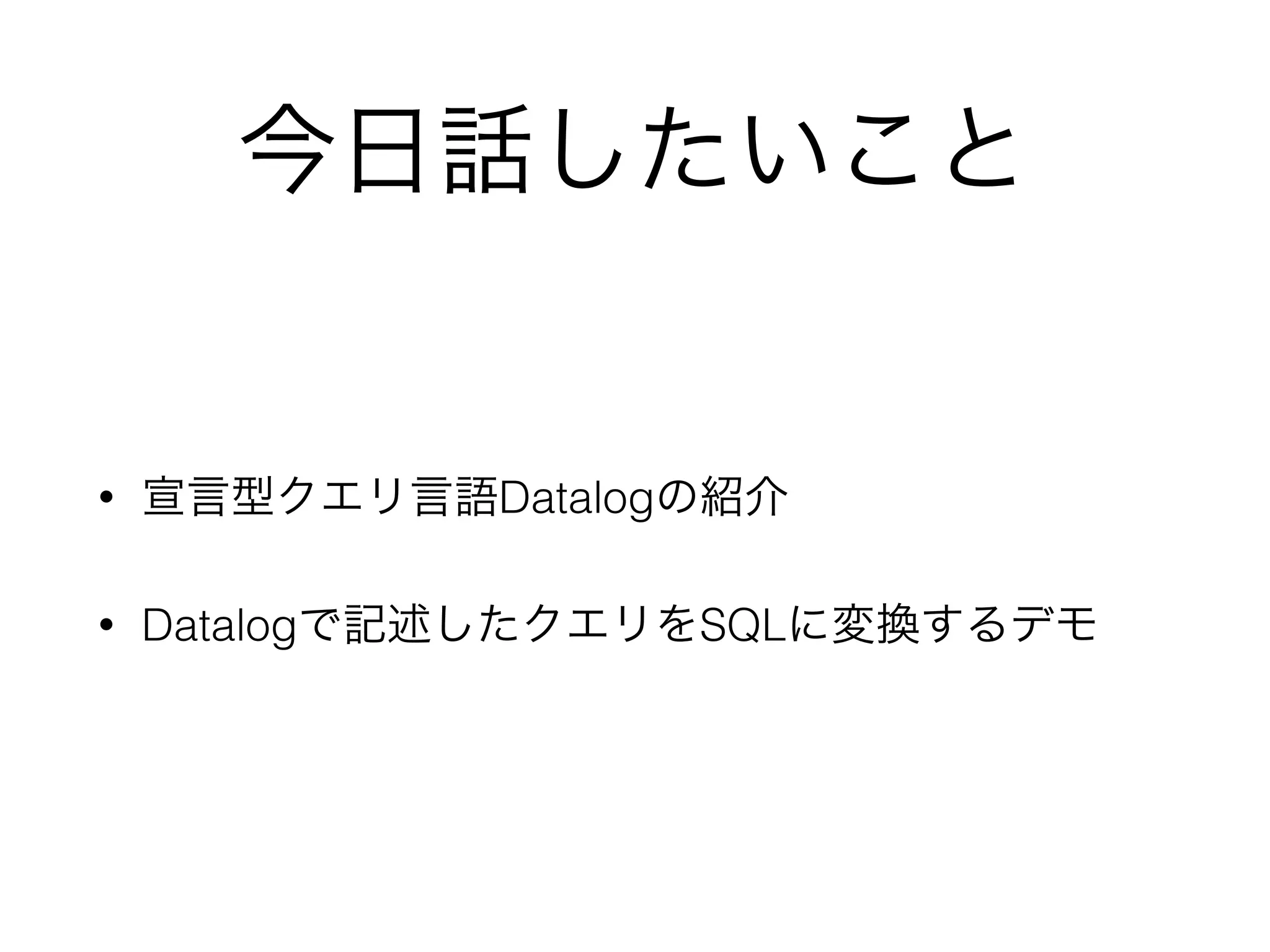今日話したいこと
• 宣言型クエリ言語Datalogの紹介
• Datalogで記述したクエリをSQLに変換するデモ
 