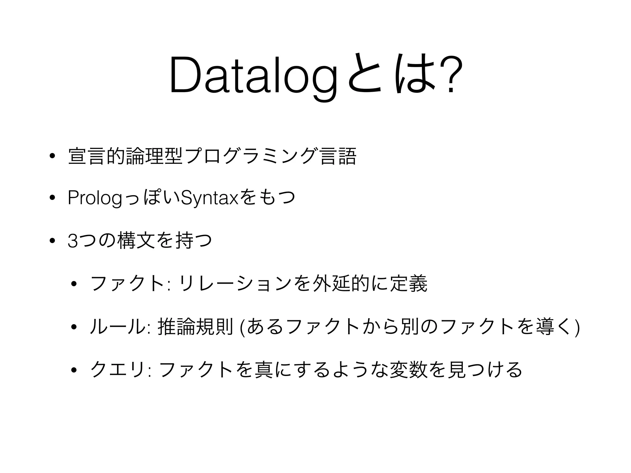 Datalogとは?
• 宣言的論理型プログラミング言語
• PrologっぽいSyntaxをもつ 
• 3つの構文を持つ
• ファクト: リレーションを外延的に定義
• ルール: 推論規則 (あるファクトから別のファクトを導く)
• クエリ: ファクトを真にするような変数を見つける
 