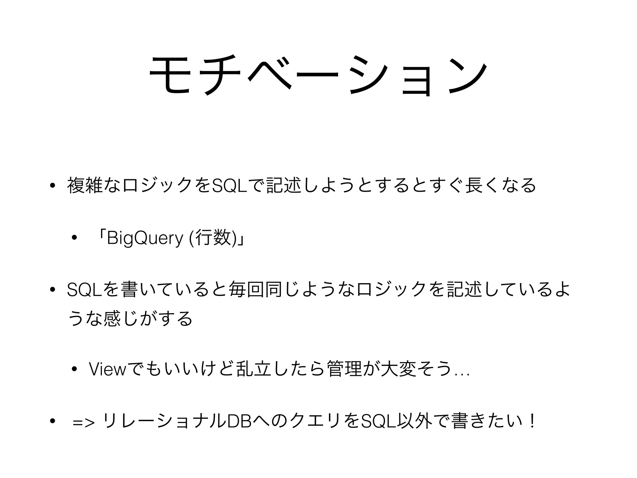 モチベーション
• 複雑なロジックをSQLで記述しようとするとすぐ長くなる
• 「BigQuery (行数)」
• SQLを書いていると毎回同じようなロジックを記述しているよ
うな感じがする
• Viewでもいいけど乱立したら管理が大変そう…
• => リレーショナルDBへのクエリをSQL以外で書きたい！
 