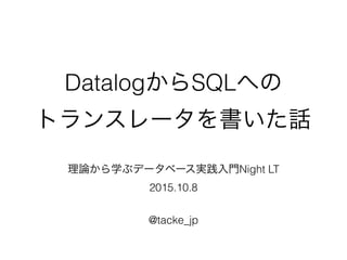 DatalogからSQLへの
トランスレータを書いた話
理論から学ぶデータベース実践入門Night LT
2015.10.8
@tacke_jp
 