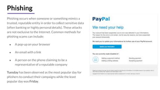Phishing
Phishing occurs when someone or something mimics a
trusted, reputable entity in order to collect sensitive data
(often banking or highly personal details). These attacks
are not exclusive to the Internet. Common methods for
phishing scams can include:
● A pop-up on your browser
● An email with a link
● A person on the phone claiming to be a
representative of a reputable company
Tuesday has been observed as the most popular day for
phishers to conduct their campaigns while the least
popular day was Friday.
 