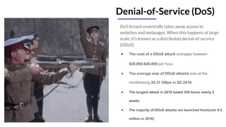 Denial-of-Service (DoS)
DoS breach essentially takes away access to
websites and webpages. When this happens at large
scale, it’s known as a distributed denial-of-service
(DDoS)
● The cost of a DDoS attack averages between
$20,000-$40,000 per hour.
● The average size of DDoS attacks was at the
mindblowing 26.37 GBps in Q2 2018.
● The longest attack in 2018 lasted 329 hours nearly 2
weeks
● The majority of DDoS attacks are launched from(over 4.5
million in 2018)
 