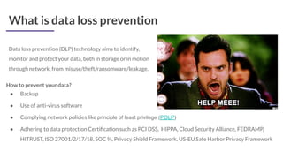 What is data loss prevention
Data loss prevention (DLP) technology aims to identify,
monitor and protect your data, both in storage or in motion
through network, from misuse/theft/ransomware/leakage.
How to prevent your data?
● Backup
● Use of anti-virus software
● Complying network policies like principle of least privilege (POLP)
● Adhering to data protection Certiﬁcation such as PCI DSS, HIPPA, Cloud Security Alliance, FEDRAMP,
HITRUST, ISO 27001/2/17/18, SOC ⅔, Privacy Shield Framework, US-EU Safe Harbor Privacy Framework
 