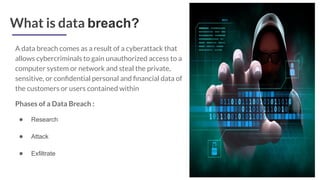 What is data breach?
A data breach comes as a result of a cyberattack that
allows cybercriminals to gain unauthorized access to a
computer system or network and steal the private,
sensitive, or conﬁdential personal and ﬁnancial data of
the customers or users contained within
Phases of a Data Breach :
● Research
● Attack
● Exfiltrate
 