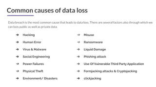 Common causes of data loss
Data breach is the most common cause that leads to data loss. There are several factors also through which we
can loos public as well as private data.
➔ Hacking
➔ Human Error
➔ Virus & Malware
➔ Social Engineering
➔ Power Failures
➔ Physical Theft
➔ Environment/ Disasters
➔ Misuse
➔ Ransomware
➔ Liquid Damage
➔ Phishing attack
➔ Use Of Vulnerable Third Party Application
➔ Formjacking attacks & Cryptojacking
➔ clickjacking
 
