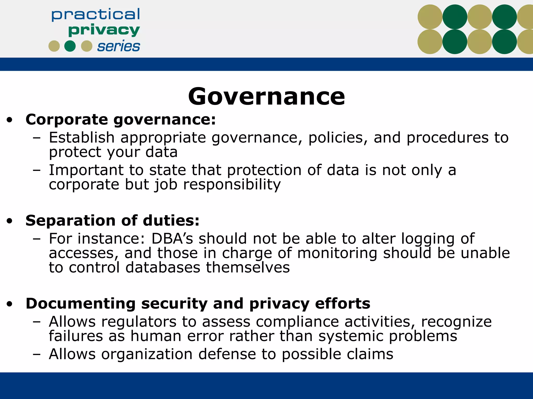 Governance Corporate governance:  Establish appropriate governance, policies, and procedures to protect your data Important to state that protection of data is not only a corporate but job responsibility Separation of duties:  For instance: DBA’s should not be able to alter logging of accesses, and those in charge of monitoring should be unable to control databases themselves Documenting security and privacy efforts Allows regulators to assess compliance activities, recognize failures as human error rather than systemic problems Allows organization defense to possible claims 