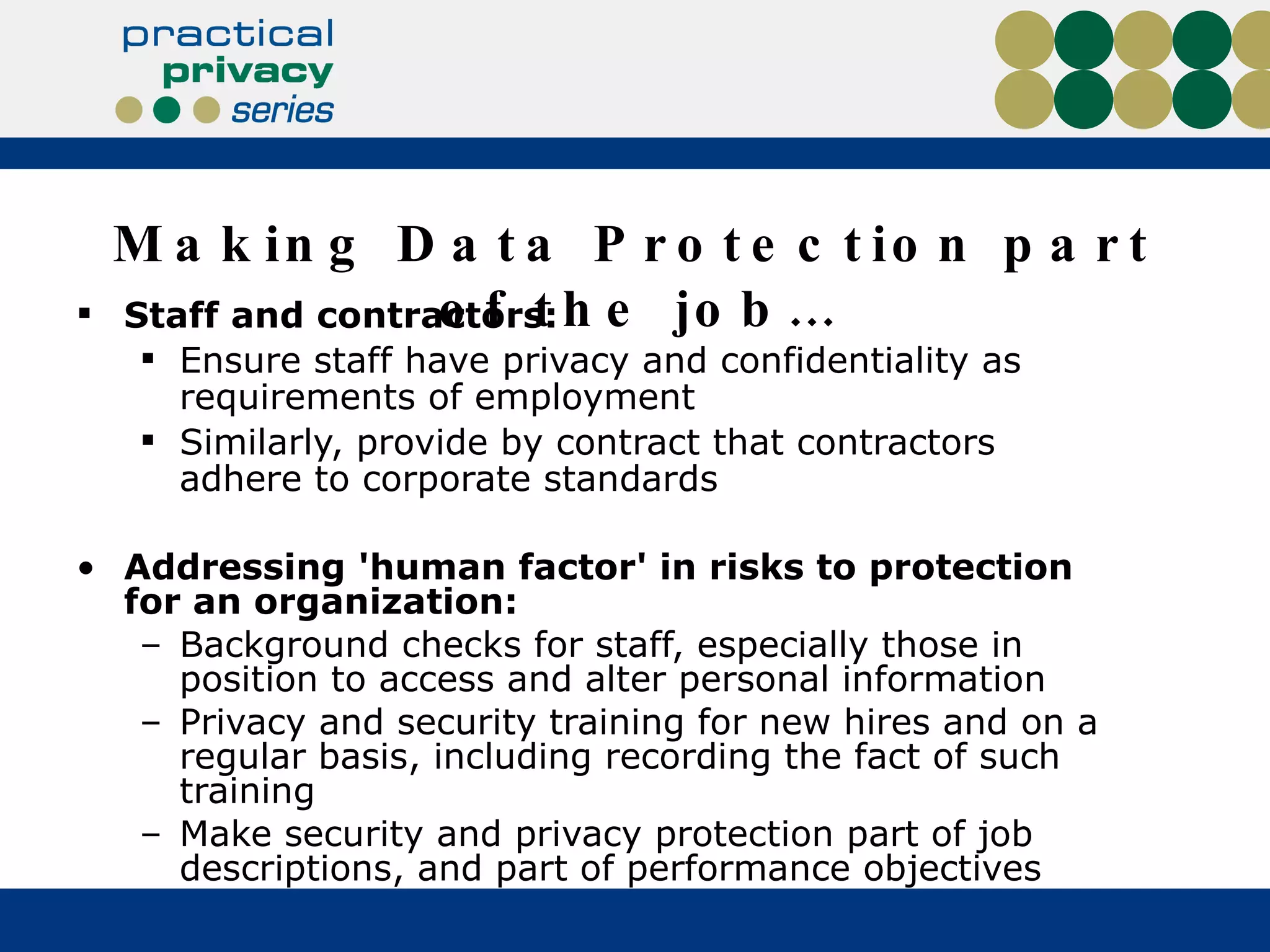 Making Data Protection part of the job… Staff and contractors: Ensure staff have privacy and confidentiality as requirements of employment Similarly, provide by contract that contractors adhere to corporate standards Addressing 'human factor' in risks to protection for an organization: Background checks for staff, especially those in position to access and alter personal information Privacy and security training for new hires and on a regular basis, including recording the fact of such training Make security and privacy protection part of job descriptions, and part of performance objectives 