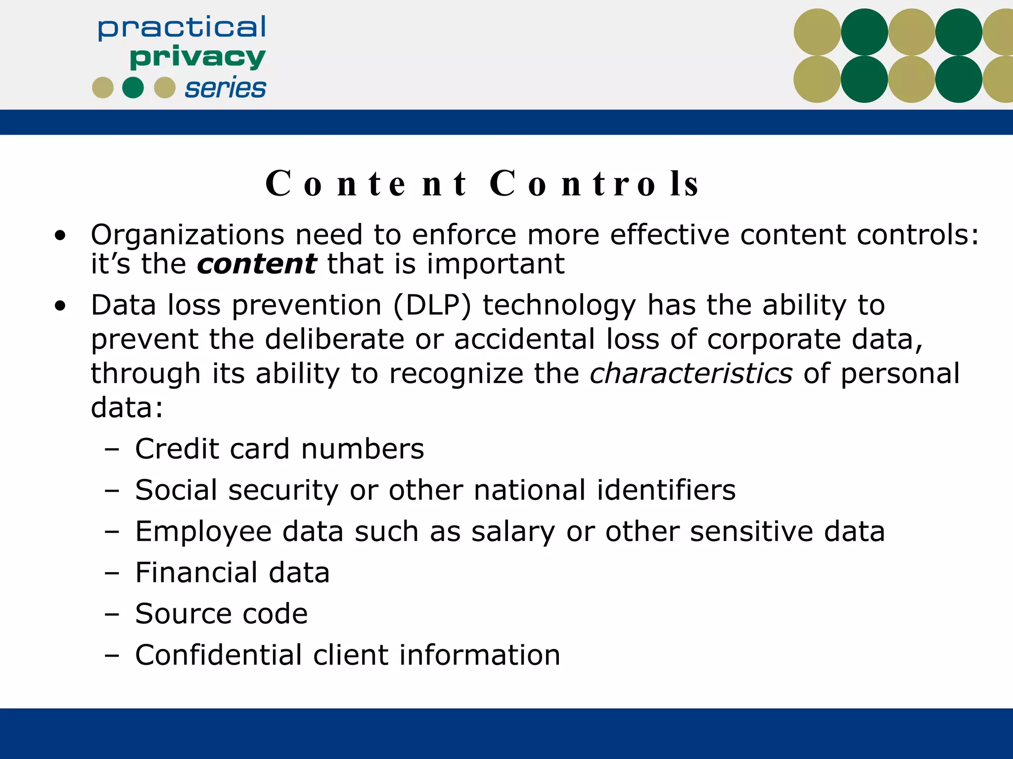 Content Controls Organizations need to enforce more effective content controls: it’s the  content  that is important Data loss prevention (DLP) technology has the ability to prevent the deliberate or accidental loss of corporate data, through its ability to recognize the  characteristics  of personal data: Credit card numbers Social security or other national identifiers Employee data such as salary or other sensitive data Financial data Source code Confidential client information 