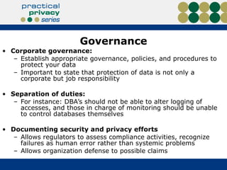 Governance Corporate governance:  Establish appropriate governance, policies, and procedures to protect your data Important to state that protection of data is not only a corporate but job responsibility Separation of duties:  For instance: DBA’s should not be able to alter logging of accesses, and those in charge of monitoring should be unable to control databases themselves Documenting security and privacy efforts Allows regulators to assess compliance activities, recognize failures as human error rather than systemic problems Allows organization defense to possible claims 