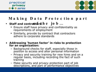 Making Data Protection part of the job… Staff and contractors: Ensure staff have privacy and confidentiality as requirements of employment Similarly, provide by contract that contractors adhere to corporate standards Addressing 'human factor' in risks to protection for an organization: Background checks for staff, especially those in position to access and alter personal information Privacy and security training for new hires and on a regular basis, including recording the fact of such training Make security and privacy protection part of job descriptions, and part of performance objectives 
