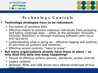 Technology Controls Technology strategies have to be redundant: Encryption of sensitive data Effective means to prevent malicious individuals from accessing and taking corporate data  - either at the perimeter (firewalls, intrusion detection) or through malicious software (anti-virus, anti-spyware) Understanding what is going on – effective logging and auditing of activities on systems and networks Effective access controls: “need to know” But many organisations already have these in place – so why does this data loss keep happening? Failure to effective enforce policies, standards, access controls Legacy systems Webmail, PDAs and USB drives have altered landscape of how data ‘leaks’ 