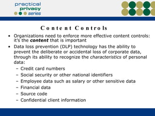 Content Controls Organizations need to enforce more effective content controls: it’s the  content  that is important Data loss prevention (DLP) technology has the ability to prevent the deliberate or accidental loss of corporate data, through its ability to recognize the  characteristics  of personal data: Credit card numbers Social security or other national identifiers Employee data such as salary or other sensitive data Financial data Source code Confidential client information 