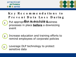 Key Recommendations to  Prevent Data Loss During Downsizing Put appropriate controls and business processes in place  before  a downsizing event Increase education and training efforts to remind employees of corporate policies Leverage DLP technology to protect sensitive data 1 2 3 