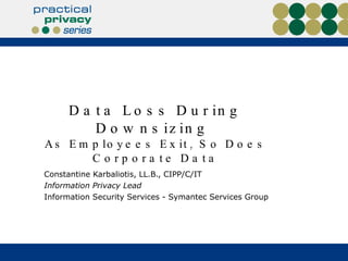 Data Loss During Downsizing  As Employees Exit, So Does Corporate Data Constantine Karbaliotis, LL.B., CIPP/C/IT  Information Privacy Lead  Information Security Services - Symantec Services Group 