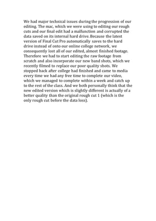 We had major technical issues during the progression of our
editing. The mac, which we were using to editing our rough
cuts and our final edit had a malfunction and corrupted the
data saved on its internal hard drive. Because the latest
version of Final Cut Pro automatically saves to the hard
drive instead of onto our online college network, we
consequently lost all of our edited, almost finished footage.
Therefore we had to start editing the raw footage from
scratch and also incorporate our new band shots, which we
recently filmed to replace our poor quality shots. We
stopped back after college had finished and came to media
every time we had any free time to complete our video,
which we managed to complete within a week and catch up
to the rest of the class. And we both personally think that the
new edited version which is slightly different is actually of a
better quality than the original rough cut 1 (which is the
only rough cut before the data loss).
 