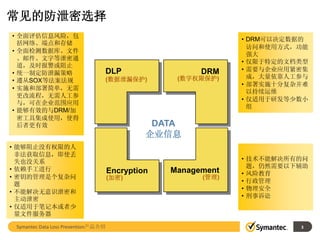 常见的防泄密选择
• 全面评估信息风险，包
                                                               • DRM可以决定数据的
  括网络、端点和存储
                                                                 访问和使用方式，功能
• 全面检测数据库、文件
                                                                 强大
  、邮件、文字等泄密通
                                                               • 仅限于特定的文档类型
  道，及时报警或阻止
                                 DLP                    DRM    • 需要与企业应用紧密集
• 统一制定防泄漏策略
                                 (数据泄漏保护)          (数字权限保护)      成，大量依靠人工参与
• 遵从SOX等法案法规
                                                               • 部署实施十分复杂并难
• 实施和部署简单，无需
                                                                 以持续运维
  更改流程，无需人工参
                                                               • 仅适用于研发等少数小
  与，可在企业范围应用
                                                                 组
• 能够有效的与DRM/加
  密工具集成使用，使得
  后者更有效                                        DATA
                                              企业信息
• 能够阻止没有权限的人
  非法获取信息，即使丢
  失也没关系                                                        • 技术不能解决所有的问
• 依赖手工进行                                                         题，仍然需要以下辅助
                                     Encryption   Management   • 风险教育
• 密钥的管理是个复杂问                         (加密)               (管理)
  题                                                            • 行政管理
                                                               • 物理安全
• 不能解决无意识泄密和
  主动泄密                                                         • 刑事诉讼
• 仅适用于笔记本或者少
  量文件服务器

 Symantec Data Loss Prevention产品介绍                                       3
 