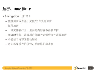 加密、DRM和DLP
• Encryption（加密）
 – 整盘加密或者基于文件/文件夹的加密
 – 邮件加密
 – 一旦文件被打开，里面的内容就不再被保护
 – 和DRM类似，需要用户仔细考虑哪些文件需要加密
 – 不能基于内容来自动加密
 – 密钥需要妥善的保管，系统维护成本高




 Symantec Data Loss Prevention产品介绍   4
 