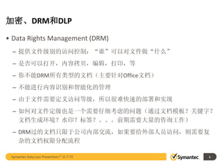 加密、DRM和DLP
• Data Rights Management (DRM)
  – 提供文件级别的访问控制：“谁”可以对文件做“什么”
  – 是否可以打开，内容拷贝，编辑，打印，等
  – 你不能DRM所有类型的文档（主要针对Office文档）
  – 不能进行内容识别和智能化的管理
  – 由于文件需要定义访问等级，所以很难快速的部署和实现
  – 如何对文件定级也是一个需要仔细考虑的问题（通过文档模板？关键字？
    文档生成环境？水印？标签？。。。前期需要大量的咨询工作）
  – DRM过的文档只限于公司内部交流，如果要给外部人员访问，则需要复
    杂的文档权限分配流程

 Symantec Data Loss Prevention产品介绍   5
 