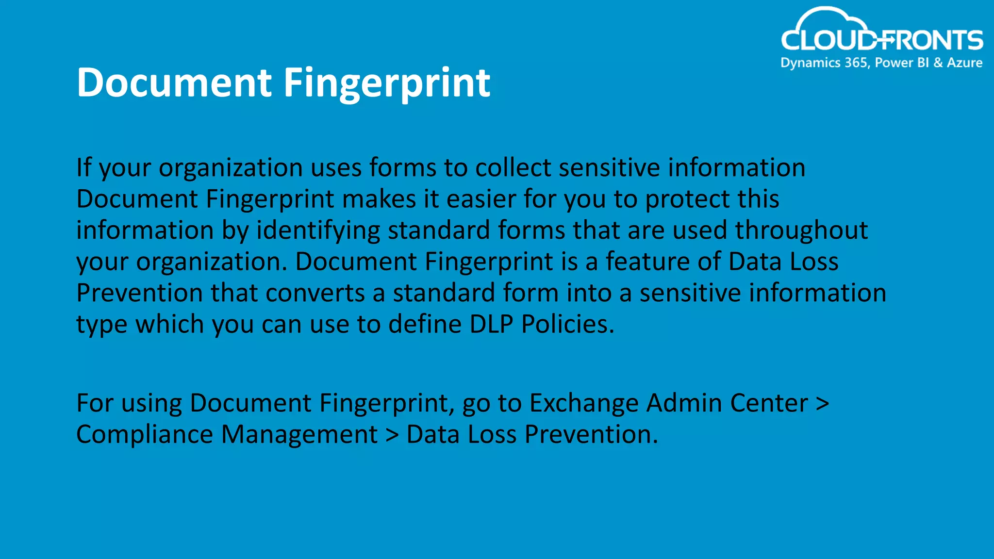 Document Fingerprint
If your organization uses forms to collect sensitive information
Document Fingerprint makes it easier for you to protect this
information by identifying standard forms that are used throughout
your organization. Document Fingerprint is a feature of Data Loss
Prevention that converts a standard form into a sensitive information
type which you can use to define DLP Policies.
For using Document Fingerprint, go to Exchange Admin Center >
Compliance Management > Data Loss Prevention.
 