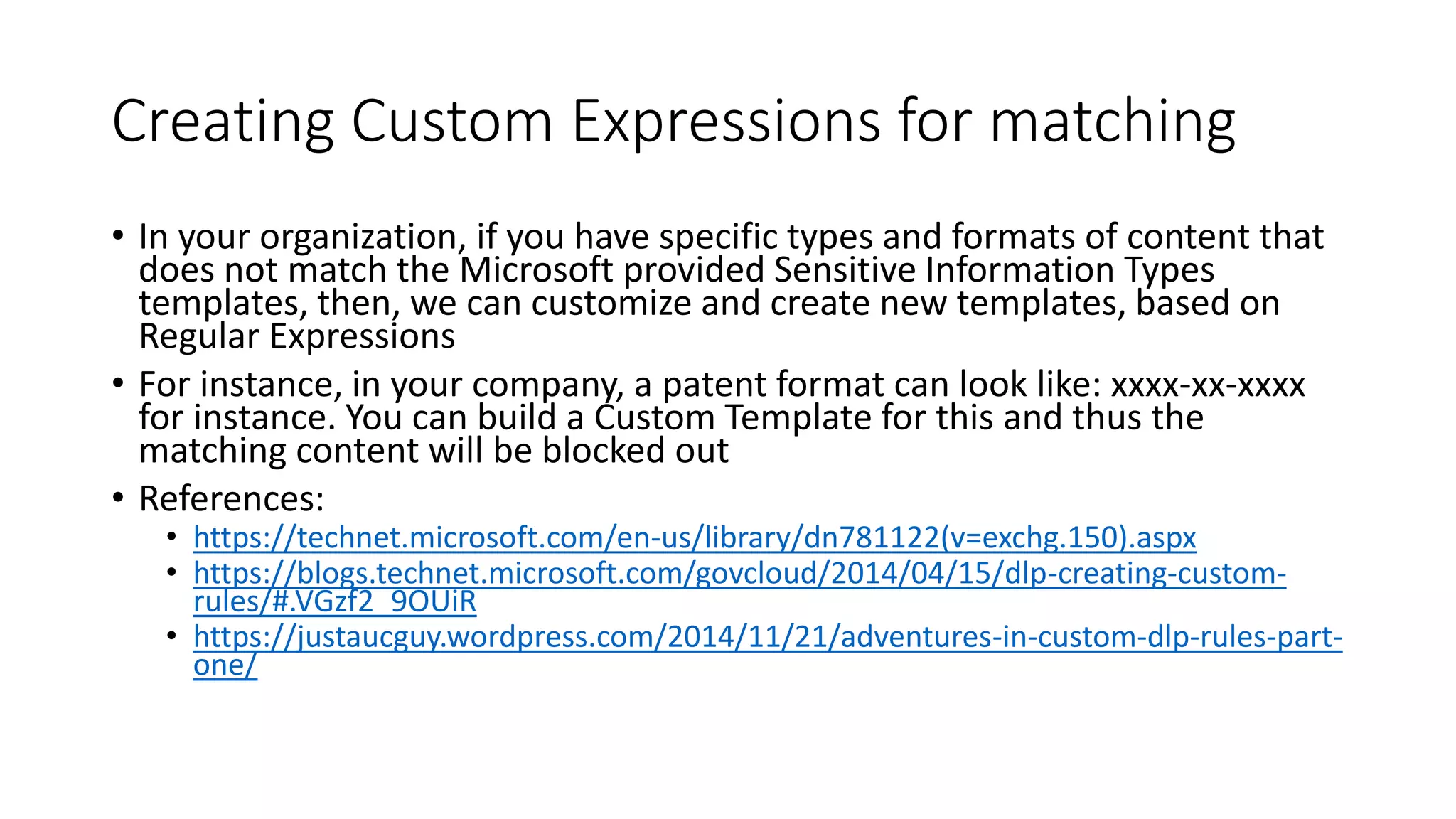 Creating Custom Expressions for matching
• In your organization, if you have specific types and formats of content that
does not match the Microsoft provided Sensitive Information Types
templates, then, we can customize and create new templates, based on
Regular Expressions
• For instance, in your company, a patent format can look like: xxxx-xx-xxxx
for instance. You can build a Custom Template for this and thus the
matching content will be blocked out
• References:
• https://technet.microsoft.com/en-us/library/dn781122(v=exchg.150).aspx
• https://blogs.technet.microsoft.com/govcloud/2014/04/15/dlp-creating-custom-
rules/#.VGzf2_9OUiR
• https://justaucguy.wordpress.com/2014/11/21/adventures-in-custom-dlp-rules-part-
one/
 