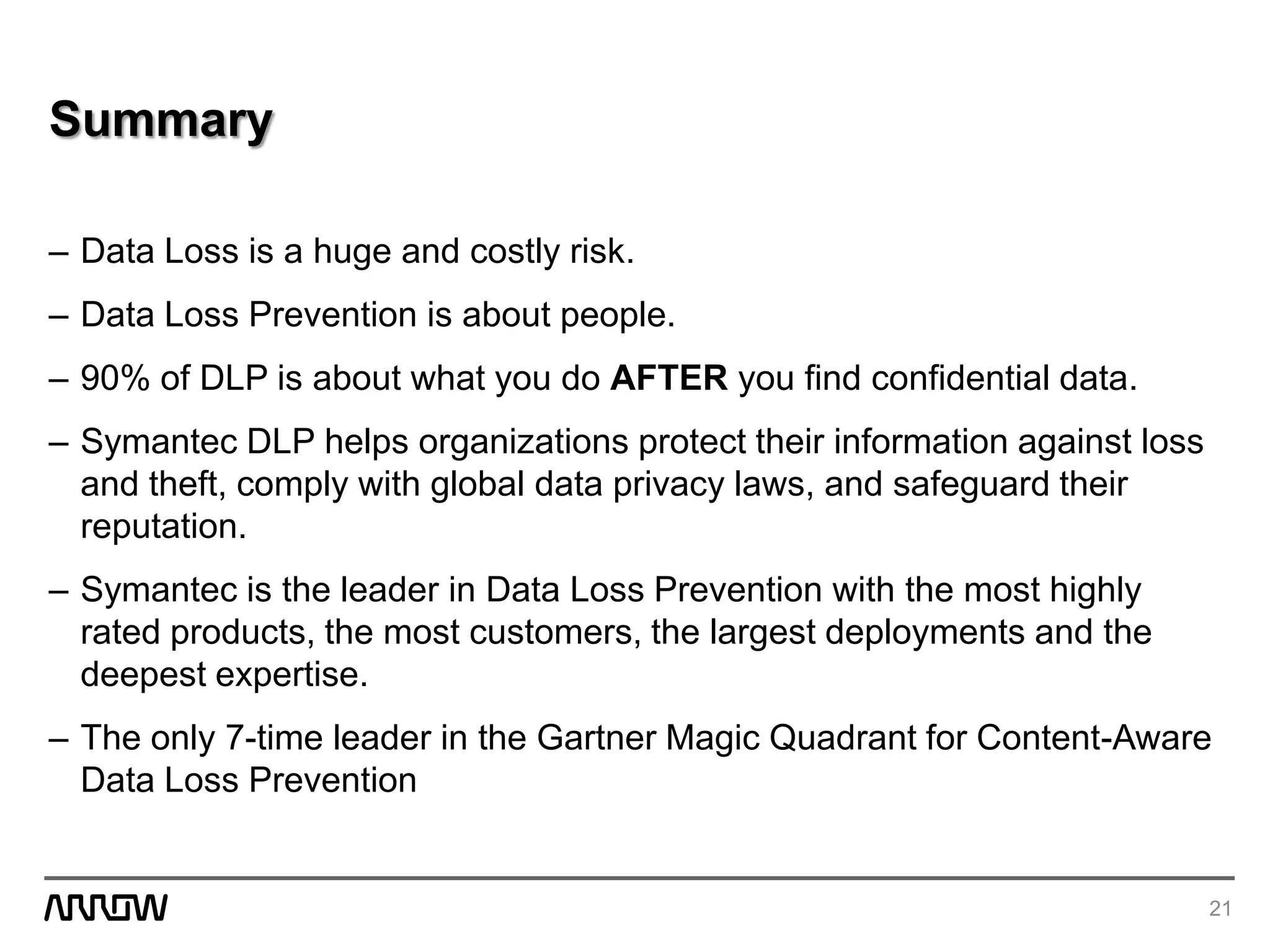 Summary
– Data Loss is a huge and costly risk.
– Data Loss Prevention is about people.
– 90% of DLP is about what you do AFTER you find confidential data.
– Symantec DLP helps organizations protect their information against loss
and theft, comply with global data privacy laws, and safeguard their
reputation.
– Symantec is the leader in Data Loss Prevention with the most highly
rated products, the most customers, the largest deployments and the
deepest expertise.
– The only 7-time leader in the Gartner Magic Quadrant for Content-Aware
Data Loss Prevention
21
 