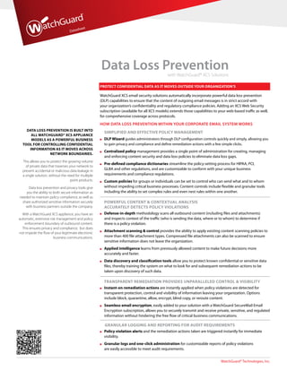 WatchGuard® Technologies, Inc.
Datasheet
Data Loss Preventionwith WatchGuard® XCS Solutions
Data Loss Prevention is built into
all WatchGuard® XCS appliance
models as a powerful business
tool for controlling confidential
information as it moves across
network boundaries.
This allows you to protect the growing volume
of private data that traverses your network to
prevent accidental or malicious data leakage in
a single solution, without the need for multiple
point products.
Data loss prevention and privacy tools give
you the ability to both secure information as
needed to maintain policy compliance, as well as
share authorized sensitive information securely
with business partners outside the company.
With a WatchGuard XCS appliance, you have an
automatic, extensive risk management and policy
enforcement boundary of outbound content.
This ensures privacy and compliance, but does
not impede the flow of your legitimate electronic
business communications.
Protect confidential data as it moves outside your organization’s
WatchGuard XCS email security solutions automatically incorporate powerful data loss prevention
(DLP) capabilities to ensure that the content of outgoing email messages is in strict accord with
your organization’s confidentiality and regulatory compliance policies. Adding an XCS Web Security
subscription (available for all XCS models) extends those capabilities to your web-based traffic as well,
for comprehensive coverage across protocols.
HOW DATA LOSS PREVENTION WITHIN YOUR CORPORATE EMAIL SYSTEM WORKS
SIMPLIFIED AND EFFECTIVE POLICY MANAGEMENT
	DLP Wizard guides administrators through DLP configuration controls quickly and simply, allowing you
to gain privacy and compliance and define remediation actions with a few simple clicks.
	 Centralized policy management provides a single point of administration for creating, managing
and enforcing content security and data loss policies to eliminate data loss gaps.
	Pre-defined compliance dictionaries streamline the policy-setting process for HIPAA, PCI,
GLBA and other regulations, and are customizable to conform with your unique business
requirements and compliance regulations.
	Custom policies for groups or individuals can be set to control who can send what and to whom
without impeding critical business processes. Content controls include flexible and granular tools
including the ability to set complex rules and even nest rules within one another.
POWERFUL CONTENT  CONTEXTUAL ANALYSIS
ACCURATELY DETECTS POLICY VIOLATIONS
	Defense-in-depth methodology scans all outbound content (including files and attachments)
and inspects context of the traffic (who is sending the data, where or to whom) to determine if
there is a policy violation.
	Attachment scanning  control provides the ability to apply existing content scanning policies to
more than 400 file attachment types. Compressed file attachments can also be scanned to ensure
sensitive information does not leave the organization.
	Applied intelligence learns from previously allowed content to make future decisions more
accurately and faster.
	Data discovery and classification tools allow you to protect known confidential or sensitive data
files, thereby training the system on what to look for and subsequent remediation actions to be
taken upon discovery of such data.
TRANSPARENT REMEDIATION PROVIDES UNPARALLELED CONTROL  VISIBILITY
	Instant-on remediation actions are instantly applied when policy violations are detected for
transparent protection, control and visibility of information leaving your organization. Options
include block, quarantine, allow, encrypt, blind copy, or reroute content.
	Seamless email encryption, easily added to your solution with a WatchGuard SecureMail Email
Encryption subscription, allows you to securely transmit and receive private, sensitive, and regulated
information without hindering the free flow of critical business communications.	
GRANULAR LOGGING AND REPORTING FOR AUDIT REQUIREMENTS
	Policy violation alerts and the remediation actions taken are triggered instantly for immediate
visibility.
	Granular logs and one-click administration for customizable reports of policy violations
are easily accessible to meet audit requirements.
 