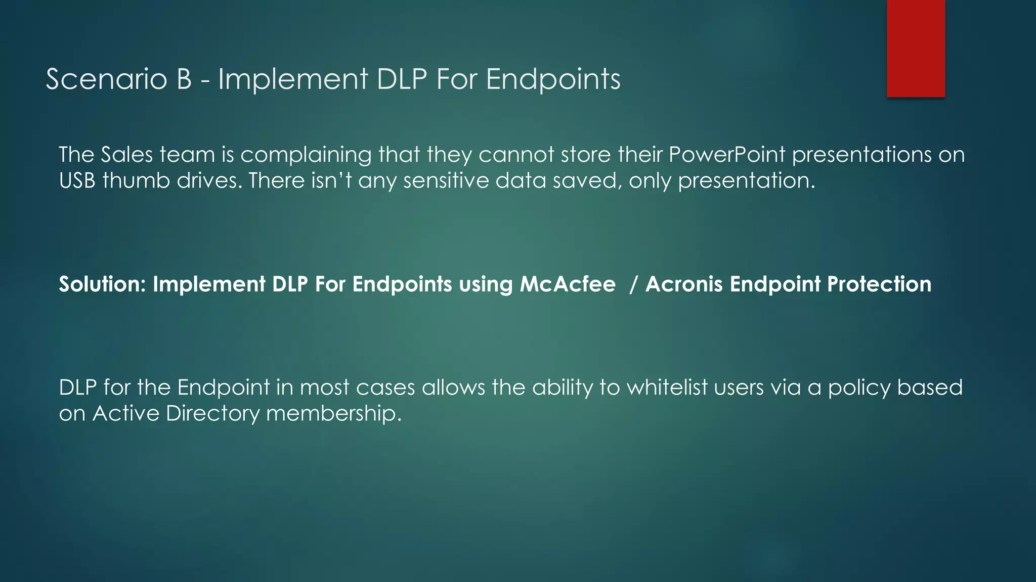 Scenario B - Implement DLP For Endpoints
The Sales team is complaining that they cannot store their PowerPoint presentations on
USB thumb drives. There isn’t any sensitive data saved, only presentation.
Solution: Implement DLP For Endpoints using McAcfee / Acronis Endpoint Protection
DLP for the Endpoint in most cases allows the ability to whitelist users via a policy based
on Active Directory membership.
 